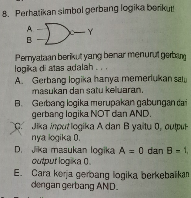 Perhatikan simbol gerbang logika berikut!
Pernyataan berikut yang benar menurut gerbang
logika di atas adalah . . .
A. Gerbang logika hanya memerlukan satu
masukan dan satu keluaran.
B. Gerbang logika merupakan gabungan dari
gerbang logika NOT dan AND.
C. Jika input logika A dan B yaitu 0, output-
nya logika 0.
D. Jika masukan logika A=0 dan B=1, 
output logika 0.
E. Cara kerja gerbang logika berkebalikan
dengan gerbang AND.