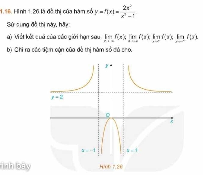 Hình 1.26 là đồ thị của hàm số y=f(x)= 2x^2/x^2-1 .
Sử dụng đồ thị này, hãy:
a) Viết kết quả của các giới hạn sau: limlimits _xto -∈fty f(x);limlimits _xto +∈fty f(x);limlimits _xto 1f(x);limlimits _xto -1^+f(x).
b) Chỉ ra các tiệm cận của đồ thị hàm số đã cho.
ình bày Hình 1.26