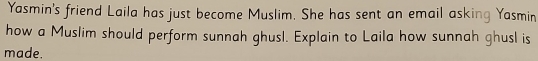 Yasmin's friend Laila has just become Muslim. She has sent an email asking Yasmin 
how a Muslim should perform sunnah ghusl. Explain to Laila how sunnah ghusl is 
made.