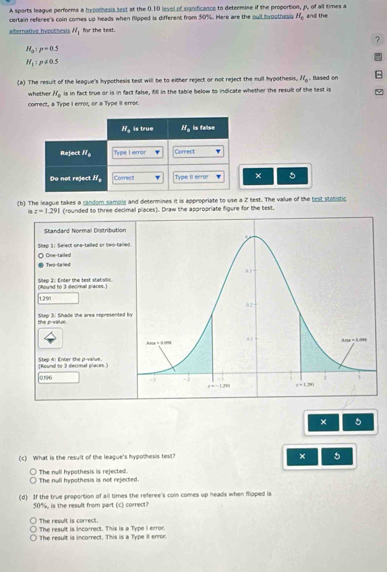 A sports league performs a hypothesis test at the 0.10 level of significance to determine if the proportion, p, of all times a
certain referee's coin comes up heads when flipped is different from 50%. Here are the null hypothesis H_0 and the
alternative hypothesis H_1 for the test.
?
H_0:p=0.5
H_1:p!= 0.5
(a) The result of the league's hypothesis test will be to either reject or not reject the null hypothesis, H_0. Based on
whether H_0 is in fact true or is in fact false, fill in the table below to indicate whether the result of the test is
correct, a Type I error, or a Type II error.
× 5
(b) The league takes a random sample and determines it is appropriate to use a Z test. The value of the test statistic
is z=1.291 (rounded to three decimal places). Draw the appropriate figure for the test.
Standard Normal Distribution
Step 1: Select one-tailed or two-taile
One-tailed
Two-tailed
Step 2: Enter the test statistic.
(Round to 3 decimal places.)
1.291
Step 3: Shade the area represented 
the p-value.
Step 4: Enter the p-value.
(Round to 3 decimal places.)
0.196 
× 5
(c) What is the result of the league's hypothesis test?
× 5
The null hypothesis is rejected.
The null hypothesis is not rejected.
(d) If the true proportion of all times the referee's coin comes up heads when flipped is
50%, is the result from part (c) correct?
The result is correct.
The result is incorrect. This is a Type I error.
The result is incorrect. This is a Type II error.