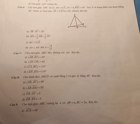 d) Tam giic AEF vuỡng căn.
Cầu 6: Cho tam giáe ABC có có AB=4sqrt(2), AC=6, widehat BAC=45° Gọi D. là trung điểm của đoạn thắng
BC . Điểm E thoa mãn overline AE=koverline AC(k=R) (Hình). Khi đô:
a) overline AB· overline AC=20
b) overline AD= 1/2 overline AB+ 1/2 overline AC
c) BC=3sqrt(5)
d) AD⊥ BE khi k= 14/15 . 
Câu 7: Cho tam giác ABC đều, đường cao AH . Khi đó:
a) (overline AB,overline AC)=30°
b) (overline AH,overline CB)=90°
c) (overline CA,overline BC)=120°
d) (overline AH,overline BA)=130°
Câu 8: Cho hình thoi ABCD có cạnh bằng 2 và góc 8 bằng 60°. Khi đô:
a) (overline AB,overline AC)=60°
b) (overline AB, overline DA)=30°
c) overline DA· overline DC=3
d) overline OB· overline BA=-3
Câu 9: Cho tam giác ABC vuông tại A có AB=a, BC=2a , Khi đỏ:
a) widehat ACB=60°