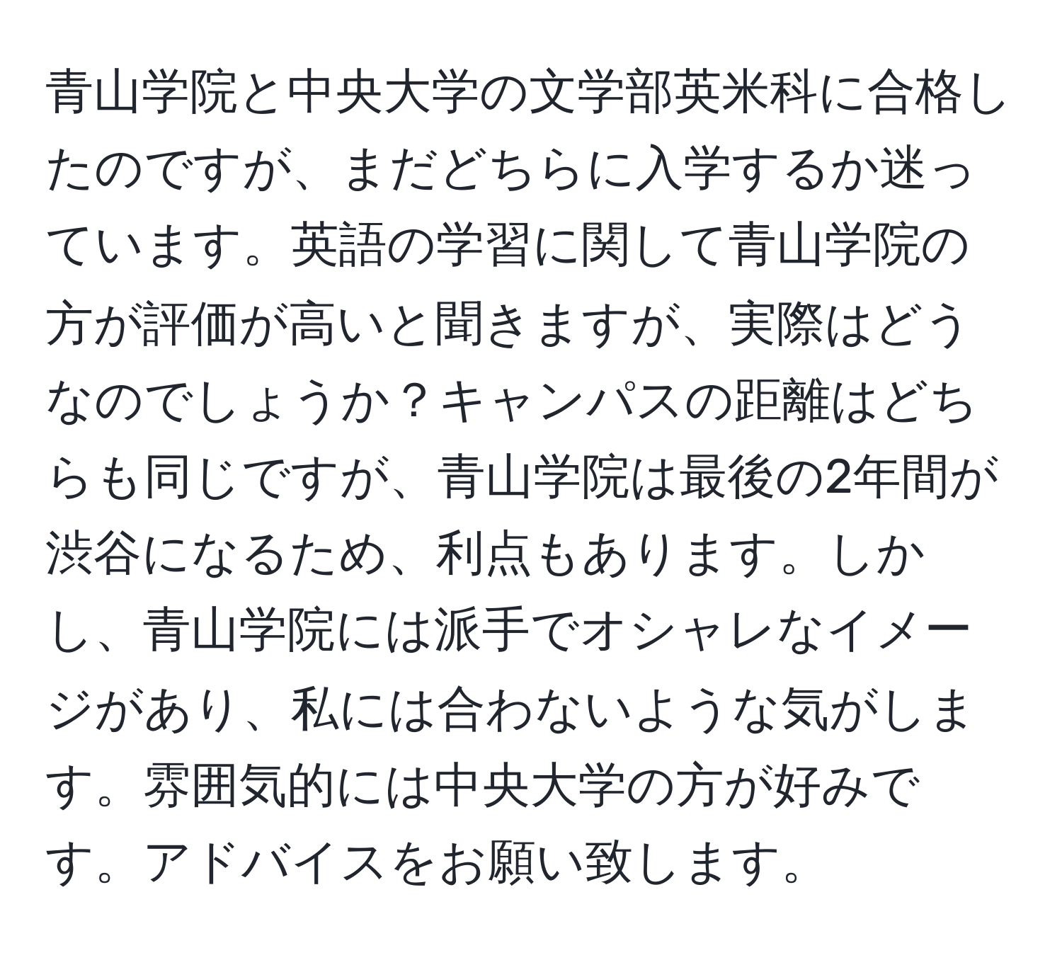 青山学院と中央大学の文学部英米科に合格したのですが、まだどちらに入学するか迷っています。英語の学習に関して青山学院の方が評価が高いと聞きますが、実際はどうなのでしょうか？キャンパスの距離はどちらも同じですが、青山学院は最後の2年間が渋谷になるため、利点もあります。しかし、青山学院には派手でオシャレなイメージがあり、私には合わないような気がします。雰囲気的には中央大学の方が好みです。アドバイスをお願い致します。