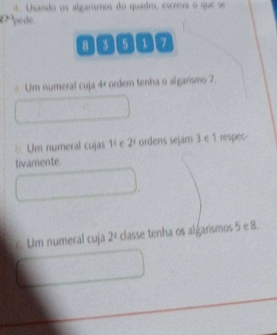 Usando os algarismos do quadro, escreva o que se 
pede.
5 a 17
Um numeral cuja 4 + ordem tenha o algarismo 7. 
5Um numeral cujas 1^1 2^4 ordens sejam 3 e 1 respec- 
tivamente. 
c. Um numeral cuja 2^8 classe tenha os algarismos 5 e 8.