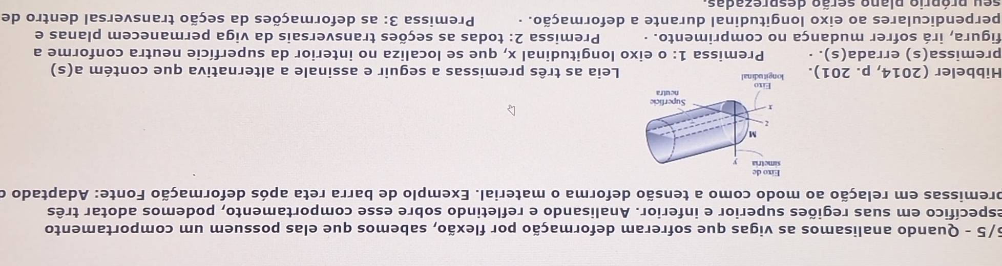 5/5 - Quando analisamos as vigas que sofreram deformação por flexão, sabemos que elas possuem um comportamento 
específico em suas regiões superior e inferior. Analisando e refletindo sobre esse comportamento, podemos adotar três 
premissas em relação ao modo como a tensão deforma o material. Exemplo de barra reta após deformação Fonte: Adaptado o 
Hibbeler (2014, p. 201).Leia as três premissas a seguir e assinale a alternativa que contém a(s) 
premissa(s) errada(s). · Premissa 1: o eixo longitudinal x, que se localiza no interior da superfície neutra conforme a 
figura, irá sofrer mudança no comprimento. · Premissa 2: todas as seções transversais da viga permanecem planas e 
perpendiculares ao eixo longitudinal durante a deformação. · Premissa 3: as deformações da seção transversal dentro de 
seu próprio plano serão desprezadas.