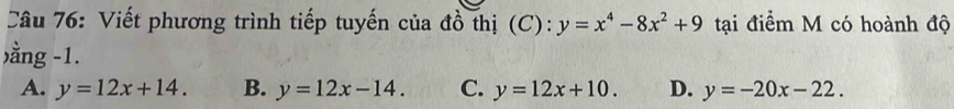 Viết phương trình tiếp tuyến của đồ thị (C): y=x^4-8x^2+9 tại điểm M có hoành độ
)ằng -1.
A. y=12x+14. B. y=12x-14. C. y=12x+10. D. y=-20x-22.