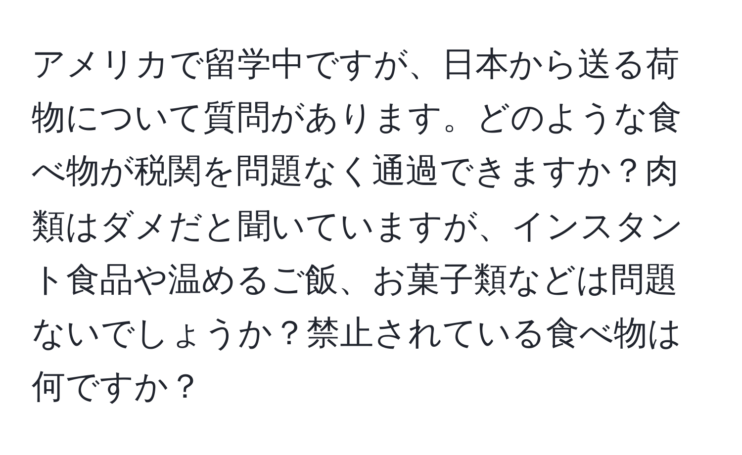 アメリカで留学中ですが、日本から送る荷物について質問があります。どのような食べ物が税関を問題なく通過できますか？肉類はダメだと聞いていますが、インスタント食品や温めるご飯、お菓子類などは問題ないでしょうか？禁止されている食べ物は何ですか？