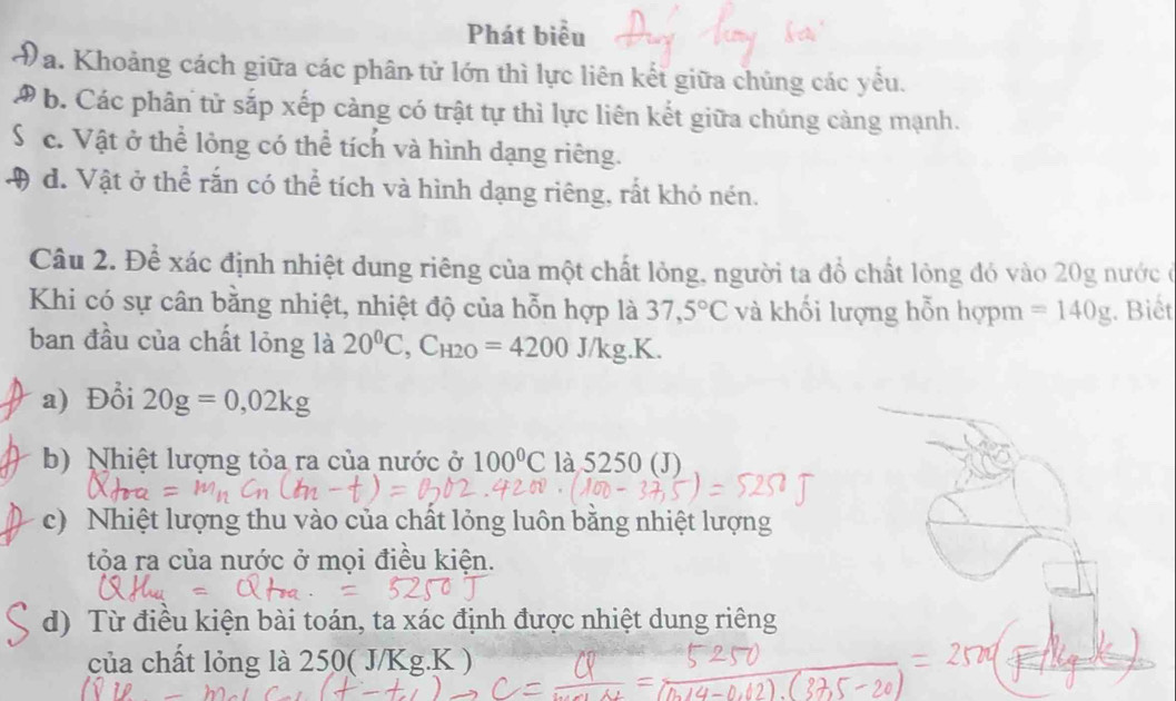 Phát biểu
D a. Khoảng cách giữa các phân tử lớn thì lực liên kết giữa chủng các yểu.
D b. Các phân tử sắp xếp càng có trật tự thì lực liên kết giữa chúng càng mạnh.
S c. Vật ở thể lỏng có thể tích và hình dạng riêng.
4 d. Vật ở thể rắn có thể tích và hình dạng riêng, rất khỏ nén.
Câu 2. Để xác định nhiệt dung riêng của một chất lỏng, người ta đồ chất lỏng đó vào 20g nước ở
Khi có sự cân bằng nhiệt, nhiệt độ của hỗn hợp là 37,5°C và khối lượng hỗn hợpm =140g. Biết
ban đầu của chất lỏng là 20^0C, C_H2O=4200J/kg.K.
a) Đổi 20g=0,02kg
b) Nhiệt lượng tỏa ra của nước ở 100°C là 5250 (J)
c) Nhiệt lượng thu vào của chất lỏng luôn bằng nhiệt lượng
tỏa ra của nước ở mọi điều kiện.
d) Từ điều kiện bài toán, ta xác định được nhiệt dung riêng
của chất lỏng là 250( J/Kg.K