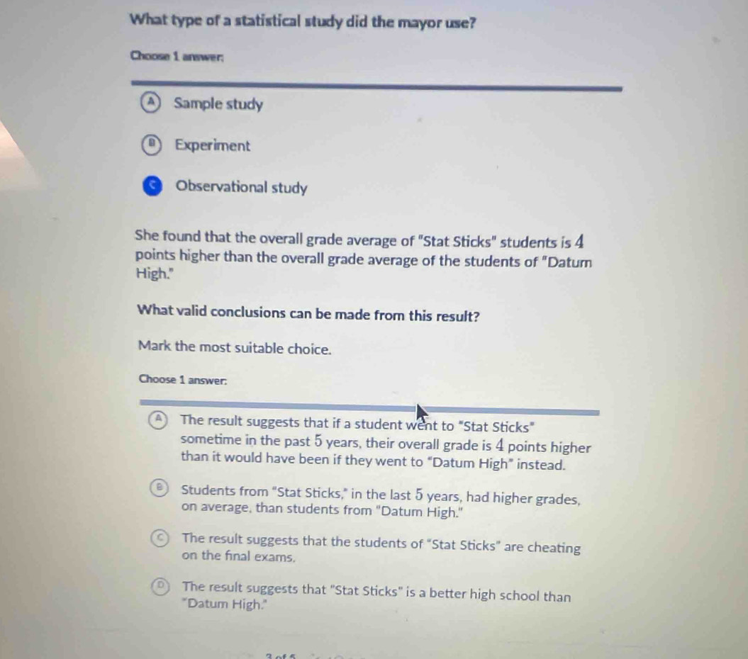 What type of a statistical study did the mayor use?
Choose 1 answer;
A Sample study
Experiment
Observational study
She found that the overall grade average of "Stat Sticks" students is 4
points higher than the overall grade average of the students of "Datur
High."
What valid conclusions can be made from this result?
Mark the most suitable choice.
Choose 1 answer:
The result suggests that if a student went to "Stat Sticks"
sometime in the past 5 years, their overall grade is 4 points higher
than it would have been if they went to “Datum High” instead.
Students from "Stat Sticks," in the last 5 years, had higher grades,
on average, than students from "Datum High."
The result suggests that the students of “Stat Sticks” are cheating
on the final exams.
The result suggests that "Stat Sticks" is a better high school than
"Datum High."