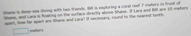 Shane is deep-sea diving with two friends. Bill is exploring a coral reef 7 meters in front of 
Shane, and Lara is floating on the surface directly above Shane. If Lara and Bill are 10 meters
apart, how far apart are Shane and Lara? If necessary, round to the nearest tenth.
meters