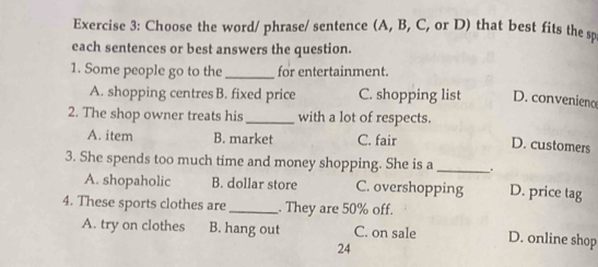 Choose the word/ phrase/ sentence (A, B, C, or D) that best fits the sp
each sentences or best answers the question.
1. Some people go to the_ for entertainment.
A. shopping centres B. fixed price C. shopping list D. convenieno
2. The shop owner treats his_ with a lot of respects.
A. item B. market C. fair
D. customers
3. She spends too much time and money shopping. She is a _. D. price tag
A. shopaholic B. dollar store C. overshopping
4. These sports clothes are_ . They are 50% off.
A. try on clothes B. hang out C. on sale D. online shop
24