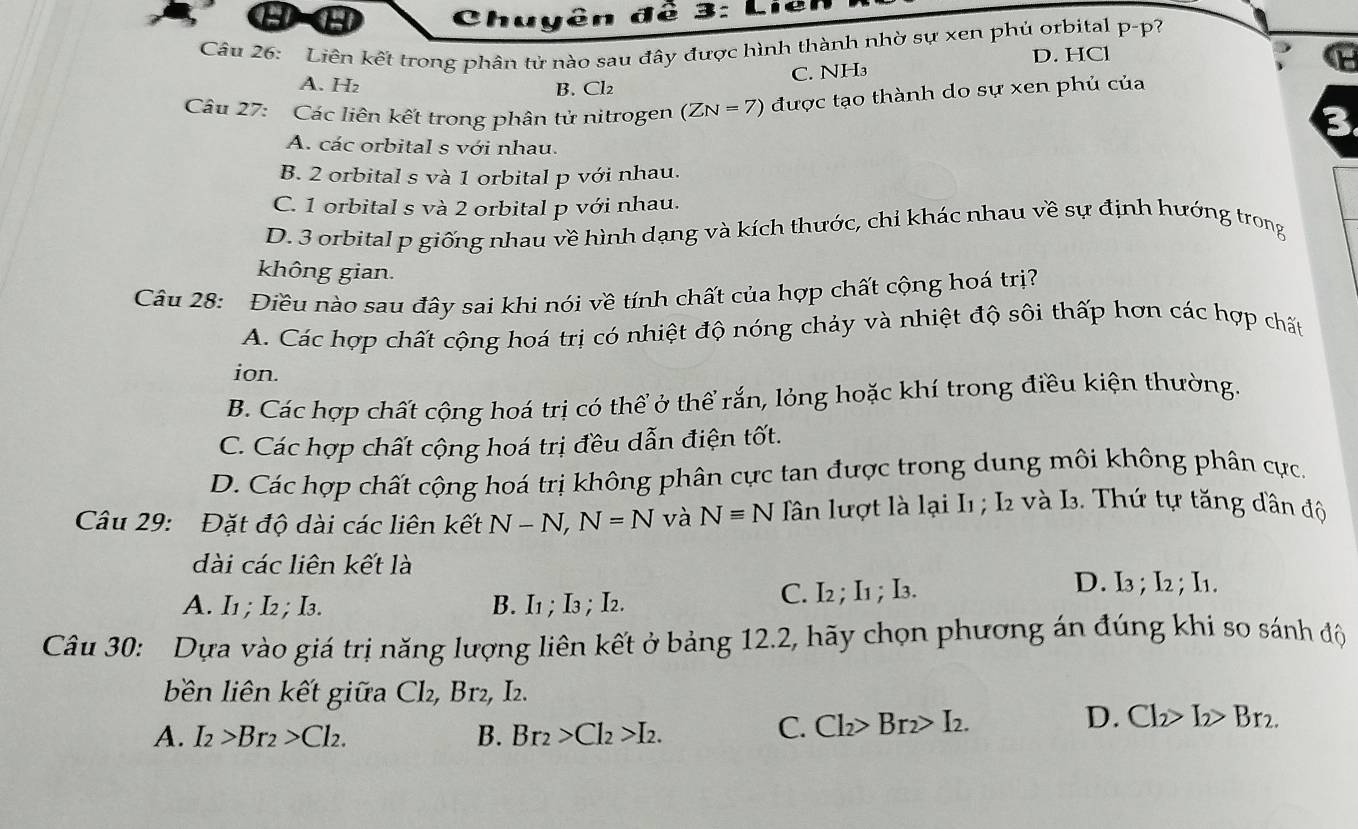 DO  Chuyên đề 3: Liên
Câu 26: Liên kết trong phân tử nào sau đây được hình thành nhờ sự xen phủ orbital p-p?
D. HCl
C. NH₃
A. H₂ B. Cl₂
Câu 27: Các liên kết trong phân tử nitrogen (ZN=7) được tạo thành do sự xen phủ của
3
A. các orbital s với nhau.
B. 2 orbital s và 1 orbital p với nhau.
C. 1 orbital s và 2 orbital p với nhau.
D. 3 orbital p giống nhau về hình dạng và kích thước, chỉ khác nhau về sự định hướng trong
không gian.
Câu 28: Điều nào sau đây sai khi nói về tính chất của hợp chất cộng hoá trị?
A. Các hợp chất cộng hoá trị có nhiệt độ nóng chảy và nhiệt độ sôi thấp hơn các hợp chất
ion.
B. Các hợp chất cộng hoá trị có thể ở thể rắn, lỏng hoặc khí trong điều kiện thường.
C. Các hợp chất cộng hoá trị đều dẫn điện tốt.
D. Các hợp chất cộng hoá trị không phân cực tan được trong dung môi không phân cực.
Câu 29: Đặt độ dài các liên kết N-N,N=N và Nequiv N Tân lượt là lại I1 ; I2 và I. Thứ tự tăng dân độ
dài các liên kết là
A. I1 ; I2 ; I3. B. I1 ;I3 ; I2. C. I2; I1 ; I3.
D. I3 ; I2 ; I1.
Câu 30: Dựa vào giá trị năng lượng liên kết ở bảng 12.2, hãy chọn phương án đúng khi so sánh độ
bên liên kết giữa Cl₂, Br₂, I2.
A. I_2>Br_2>Cl_2. B. Br_2>Cl_2>I_2.
C. Cl_2>Br_2>I_2. D. Cl_2>I_2>Br_2