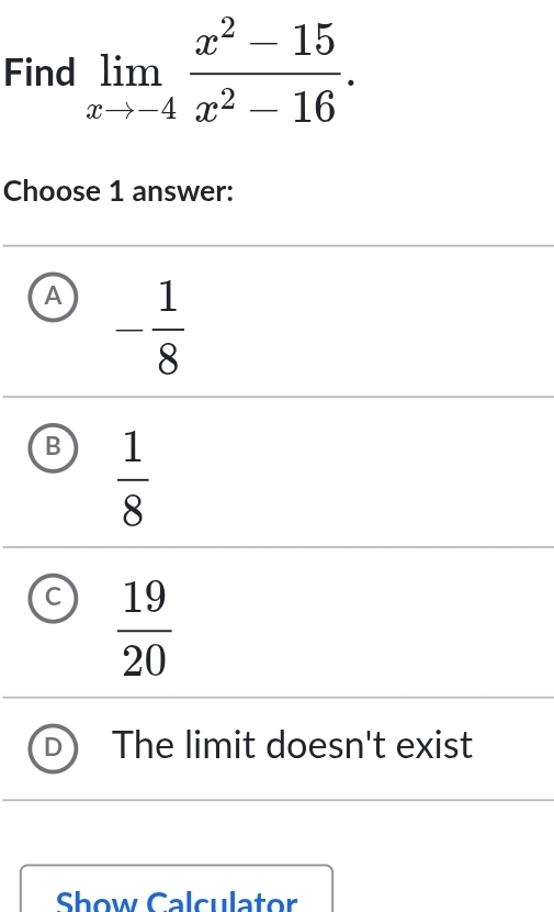 Find limlimits _xto -4 (x^2-15)/x^2-16 . 
Choose 1 answer:
A - 1/8 
B  1/8 
C  19/20 
The limit doesn't exist
Show Calculator