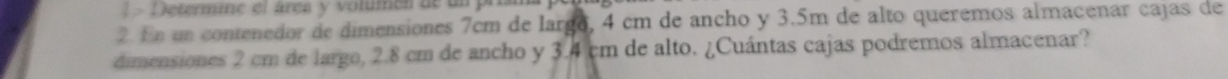 ! - D etermine el área y volumen de un prisma 
2. En un contenedor de dimensiones 7cm de largo, 4 cm de ancho y 3.5m de alto queremos almacenar cajas de 
dimensiones 2 cm de largo, 2.8 cm de ancho y 3.4 cm de alto. ¿Cuántas cajas podremos almacenar?