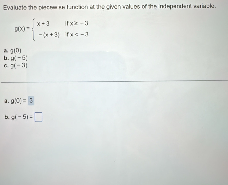 Evaluate the piecewise function at the given values of the independent variable.
g(x)=beginarrayl x+3ifx≥ -3 -(x+3)ifx
a. g(0)
b. g(-5)
C. g(-3)
a. g(0)=3
b. g(-5)=□