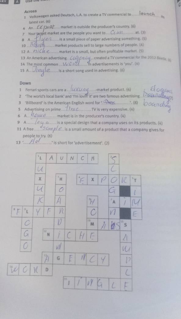 Ry 
Across 
1 Volkswagen asked Deutsch, L.A. to create a TV commercial to_ 
latest car. (6) 
4 An ._ market is outside the producer's country. (6) 
7 Your target market are the people you want to_ at. (3) 
8 A . is a small piece of paper advertising something. (5) 
10 _market products sell to large numbers of peopie. (4) 
12 A.._ market is a small, but often profitable market. (5) 
13 An American advertising _, created a TV commercial for the 2012 Beetle. () 
14 The most common In advertisements is ‘you". (4) 
15 A._ is a short song used in advertising. (6) 
Down 
_ 
1 Ferrari sports cars are a _-market product. (6) 
2 "The world's local bank" and 'I'm lovin' it" are two famous advertising 
3 ‘Billboard’ is the American English word for ‘. ∴ (8) 
5 Advertising on prime TV is very expensive. (4) 
6 A._ market is in the producer's country. (4) 
9 A is a special design that a company uses on its products. (4) 
11 A free R.E is a small amount of a product that a company gives for 
people to try. (6) 
13 ' _’ is short for ‘advertisement’. (2)