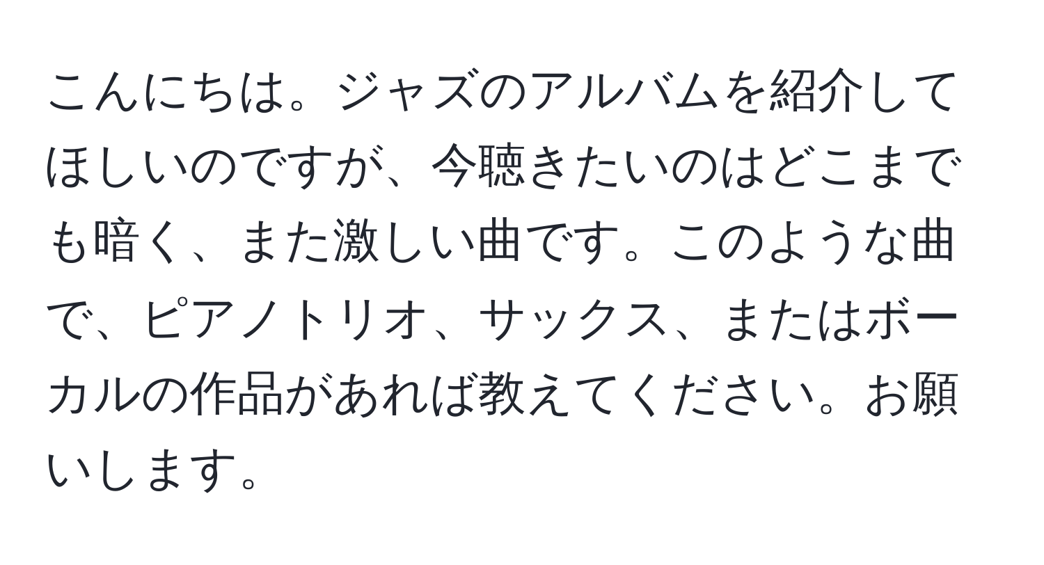 こんにちは。ジャズのアルバムを紹介してほしいのですが、今聴きたいのはどこまでも暗く、また激しい曲です。このような曲で、ピアノトリオ、サックス、またはボーカルの作品があれば教えてください。お願いします。