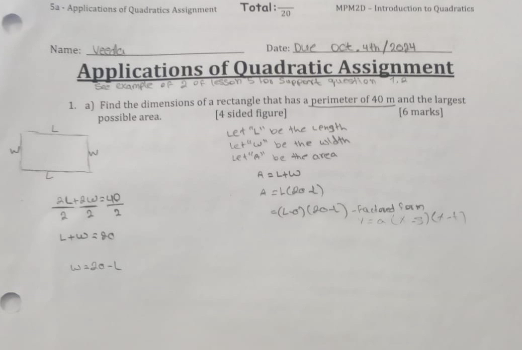 5a - Applications of Quadratics Assignment Total: 20 MPM2D - Introduction to Quadratics 
Name: _Date:_ 
Applications of Quadratic Assignment 
1. a) Find the dimensions of a rectangle that has a perimeter of 40 m and the largest 
possible area. [4 sided figure] [6 marks]