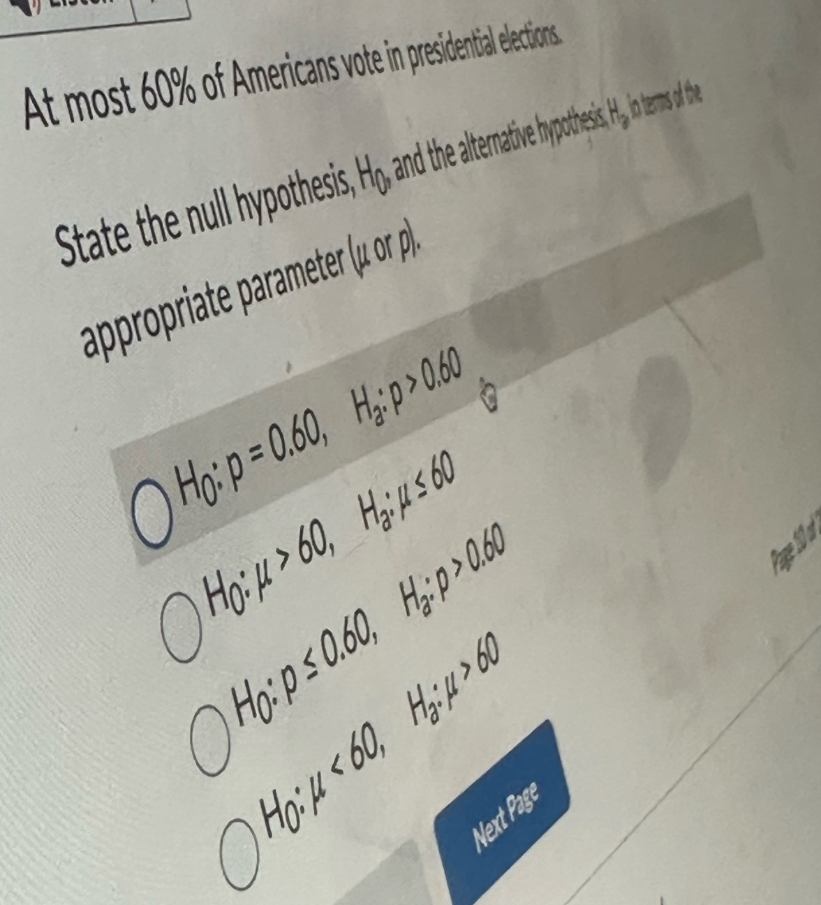 At most 60% of Americans vote in presidential elections.
State the null hypothesis H_0, and the alternative hypothesis, H e i terms of the
appropriate parameter (mu orp).
H_0:p=0.60, H_a:p>0.60
H_0:mu >60, H_a:mu ≤ 60
: p≤ 0.60, H_a:p>0.60
Ar
H_0 : mu <60</tex>, H_a:mu >60
H_0 : 
Next Page