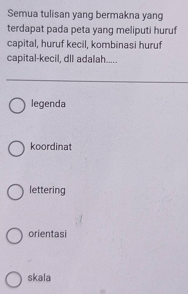 Semua tulisan yang bermakna yang
terdapat pada peta yang meliputi huruf
capital, huruf kecil, kombinasi huruf
capital-kecil, dll adalah.....
legenda
koordinat
lettering
orientasi
skala