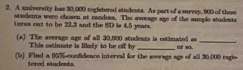 A university has 30,000 registered students. As part of a survey, 900 of these 
students were chosen at random. The average age of the sample students 
turns out to be 22.3 and the SD is 4.5 years. 
(a) The average age of all 30,000 students is estimated as 
_ 
This estimate is likely to be off by _or so. 
(b) Find a 95% -confidence interval for the average age of all 30,000 regis- 
tered students.