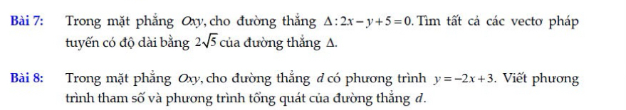 Trong mặt phẳng Oxy, cho đường thắng △ :2x-y+5=0. Tìm tất cả các vectơ pháp 
tuyến có độ dài bằng 2sqrt(5) của đường thắng A. 
Bài 8: Trong mặt phẳng Oxy, cho đường thắng ở có phương trình y=-2x+3. Viết phương 
trình tham số và phương trình tổng quát của đường thẳng d.