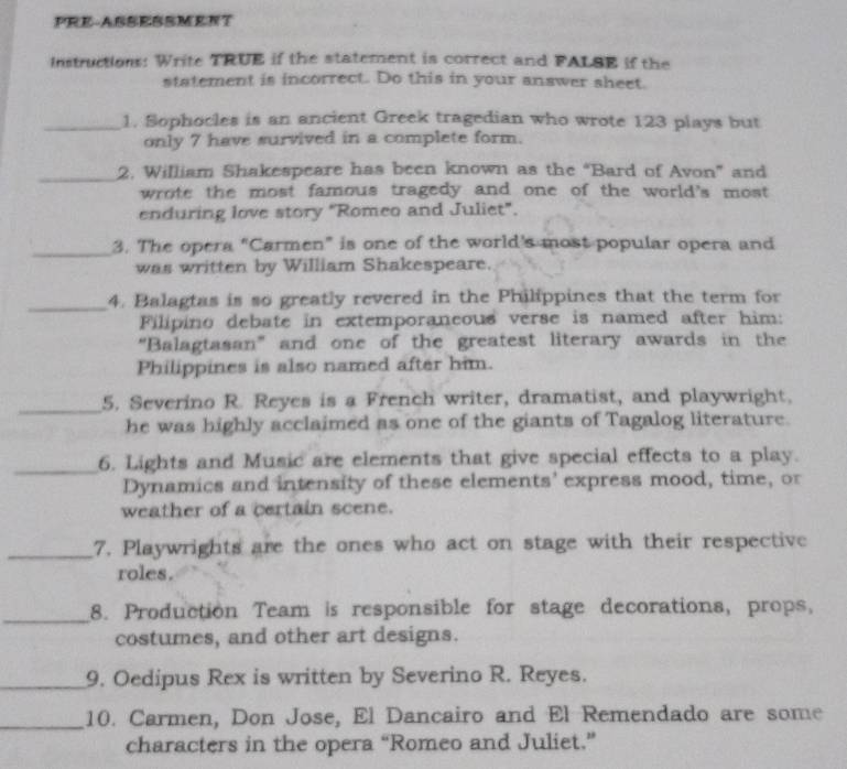 PRE-ASSESSMENT 
Instructions: Write TRUE if the statement is correct and FALSE if the 
statement is incorrect. Do this in your answer sheet. 
_1. Sophocles is an ancient Greek tragedian who wrote 123 plays but 
only 7 have survived in a complete form. 
_ 
2. William Shakespeare has been known as the “Bard of Avon” and 
wrote the most famous tragedy and one of the world's most 
enduring love story "Romeo and Juliet". 
_3. The opera “Carmen” is one of the world's most popular opera and 
was written by William Shakespeare. 
_4. Balagtas is so greatly revered in the Philippines that the term for 
Filipino debate in extemporaneous verse is named after him: 
“Balagtasan” and one of the greatest literary awards in the 
Philippines is also named after him. 
_5. Severino R. Reyes is a French writer, dramatist, and playwright. 
he was highly acclaimed as one of the giants of Tagalog literature. 
_6. Lights and Music are elements that give special effects to a play. 
Dynamics and intensity of these elements' express mood, time, or 
weather of a certain scene. 
_7. Playwrights are the ones who act on stage with their respective 
roles. 
_ 
8. Production Team is responsible for stage decorations, props, 
costumes, and other art designs. 
_9. Oedipus Rex is written by Severino R. Reyes. 
_10. Carmen, Don Jose, El Dancairo and El Remendado are some 
characters in the opera “Romeo and Juliet.”