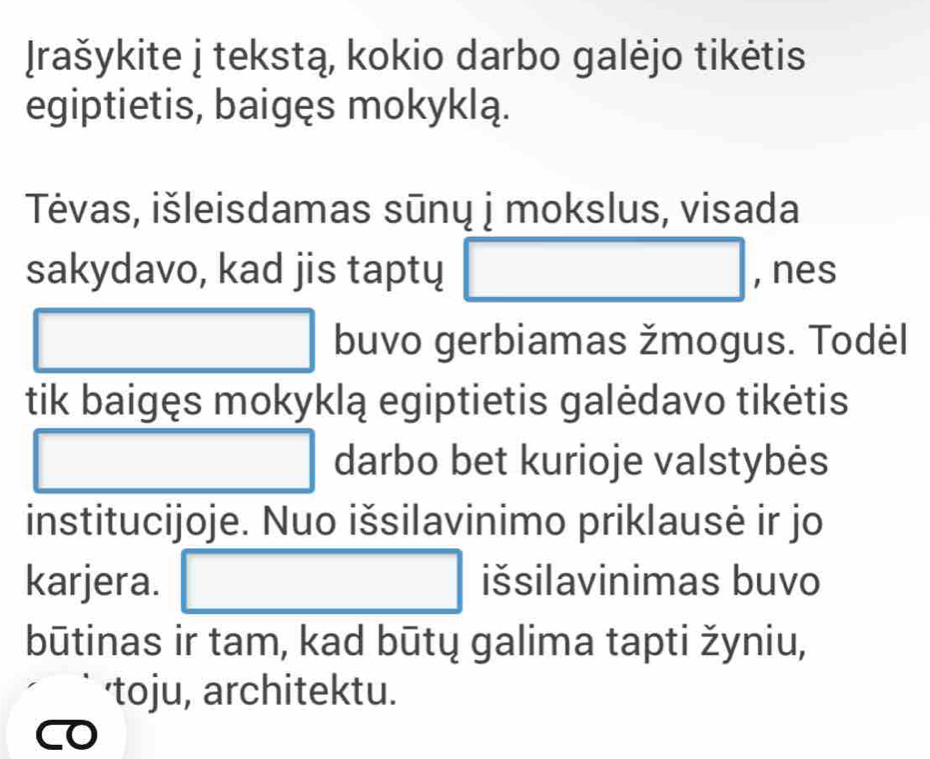 Irašykite j tekstą, kokio darbo galėjo tikėtis 
egiptietis, baigęs mokyklą. 
Tévas, išleisdamas sūnų j mokslus, visada 
sakydavo, kad jis taptų □ , nes 
□ □ buvo gerbiamas žmogus. Todėl 
tik baigęs mokyklą egiptietis galėdavo tikėtis 
□ □ □  □ darbo bet kurioje valstybės 
institucijoje. Nuo išsilavinimo priklausė ir jo 
karjera. □ išsilavinimas buvo 
būtinas ir tam, kad būtų galima tapti žyniu, 
'toju, architektu.