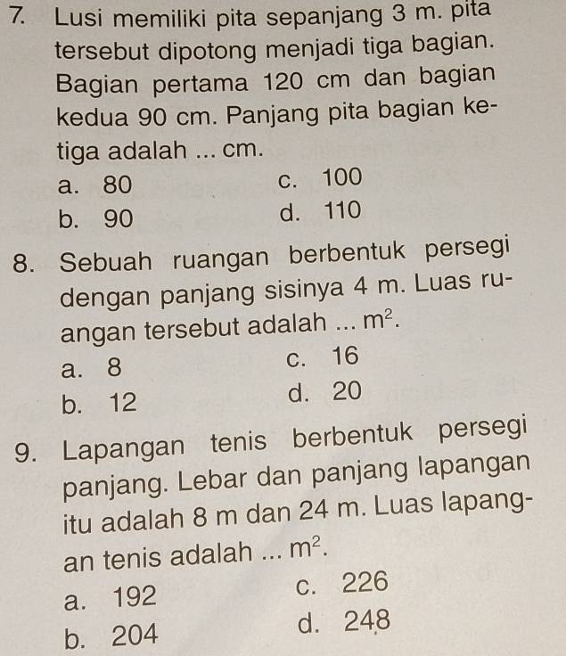 Lusi memiliki pita sepanjang 3 m. pita
tersebut dipotong menjadi tiga bagian.
Bagian pertama 120 cm dan bagian
kedua 90 cm. Panjang pita bagian ke-
tiga adalah ... cm.
a. 80 c. 100
b. 90 d. 110
8. Sebuah ruangan berbentuk persegi
dengan panjang sisinya 4 m. Luas ru-
angan tersebut adalah 、_ m^2.
a. 8 c. 16
b. 12 d. 20
9. Lapangan tenis berbentuk persegi
panjang. Lebar dan panjang lapangan
itu adalah 8 m dan 24 m. Luas lapang-
an tenis adalah _ m^2.
a. 192 c. 226
b. 204 d. 248