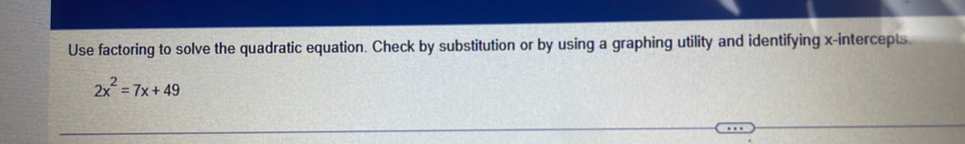 Use factoring to solve the quadratic equation. Check by substitution or by using a graphing utility and identifying x-intercepts.
2x^2=7x+49