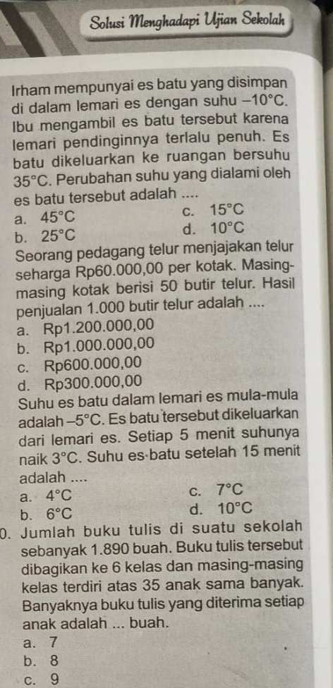 Solusi Menghadapi Ujian Sekolah
Irham mempunyai es batu yang disimpan
di dalam lemari es dengan suhu -10°C. 
Ibu mengambil es batu tersebut karena
lemari pendinginnya terlalu penuh. Es
batu dikeluarkan ke ruangan bersuhu
35°C. Perubahan suhu yang dialami oleh
es batu tersebut adalah ....
a. 45°C
C. 15°C
b. 25°C d. 10°C
Seorang pedagang telur menjajakan telur
seharga Rp60.000,00 per kotak. Masing-
masing kotak berisi 50 butir telur. Hasil
penjualan 1.000 butir telur adalah ....
a. Rp1.200.000,00
b. Rp1.000.000,00
c. Rp600.000,00
d. Rp300.000,00
Suhu es batu dalam lemari es mula-mula
adalah -5°C. Es batu tersebut dikeluarkan
dari lemari es. Setiap 5 menit suhunya
naik 3°C. Suhu es·batu setelah 15 menit
adalah ....
a. 4°C
C. 7°C
b. 6°C d. 10°C
0. Jumlah buku tulis di suatu sekolah
sebanyak 1.890 buah. Buku tulis tersebut
dibagikan ke 6 kelas dan masing-masing
kelas terdiri atas 35 anak sama banyak.
Banyaknya buku tulis yang diterima setiap
anak adalah ... buah.
a. 7
b. 8
c. 9