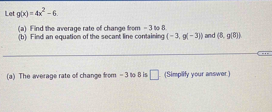 Let g(x)=4x^2-6. 
(a) Find the average rate of change from - 3 to 8. 
(b) Find an equation of the secant line containing (-3,g(-3)) and (8,g(8)). 
(a) The average rate of change from - 3 to 8 is □ . (Simplify your answer.)