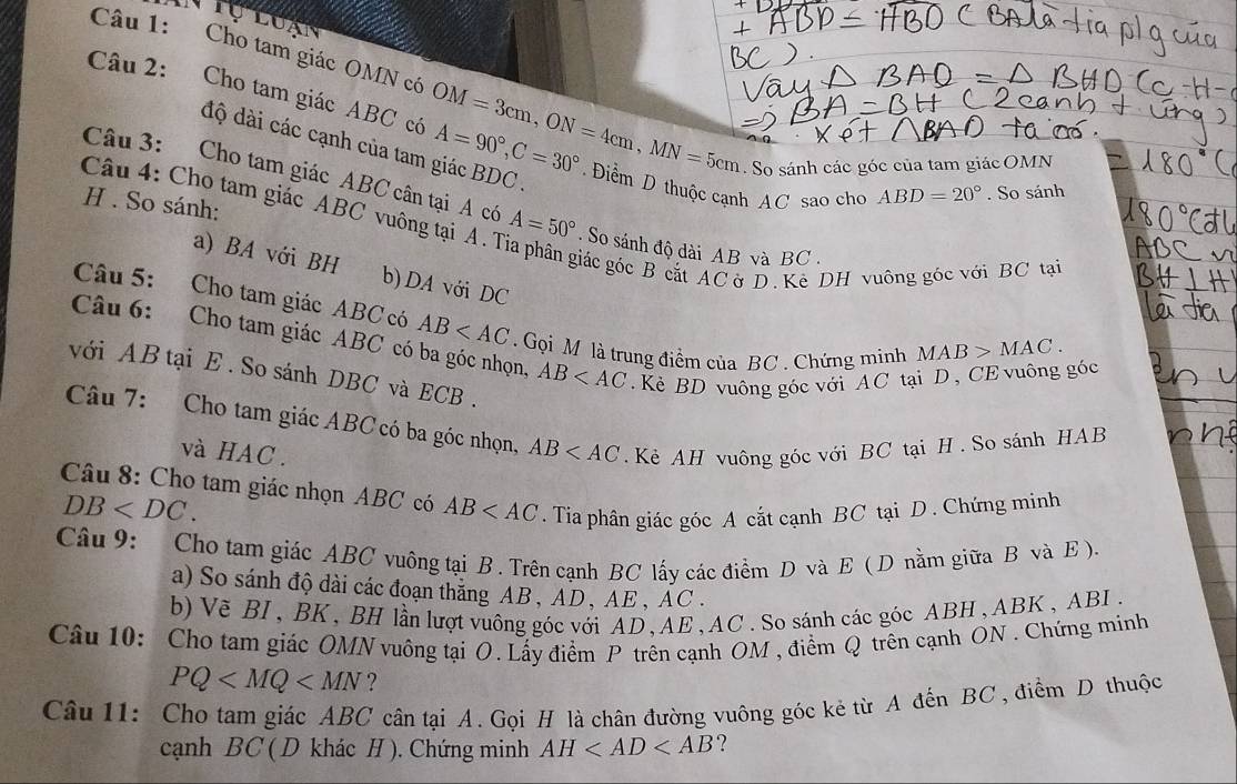 Cho tam giác OMN có
Câu 2: Cho tam giác ABC có OM=3cm,ON=4cm,MN=5cm A=90°,C=30° Điểm D thuộc cạnh AC sao cho
độ dài các cạnh của tam giác BDC .
. So sánh các góc của tam giác OMN
Câu 3: Cho tam giác ABC cân tại A có
ABD=20°. So sánh
H . So sánh:
Câu 4: Cho tam giác ABC vuông tại A. T A=50° So sánh độ dài AB và BC .
giác góc B cắt AC ờ D. Kê DH vuông góc với BC tại
a) BA với BH b) DA với DC
Câu 5: Cho tam giác ABC có AB Gọi M là trung điểm của BC . Chứng minh
Câu 6: Cho tam giác ABC có ba góc nhọn, AB . Kẻ BD vuông góc với AC tại D , CE vuông góc
MAB>MAC.
với AB tại E . So sánh DBC và ECB .
Câu 7: Cho tam giác ABC có ba góc nhọn, AB . Kẻ AH vuông góc với BC tại H . So sánh HAB
và HAC .
Câu 8: Cho tam giác nhọn ABC có AB . Tia phân giác góc A cắt cạnh BC tại D . Chứng minh
DB
Câu 9: Cho tam giác ABC vuông tại B. Trên cạnh BC lấy các điểm D và E ( D nằm giữa B và E).
a) So sánh độ dài các đoạn thăng AB, AD, AE , AC .
b) Vẽ BI, BK, BH lần lượt vuông góc với AD, AE, AC. So sánh các góc ABH, ABK , ABI.
Câu 10: Cho tam giác OMN vuông tại O. Lấy điểm P trên cạnh OM , điểm Q trên cạnh ON . Chứng minh
PQ ?
Câu 11: Cho tam giác ABC cân tại A. Gọi H là chân đường vuông góc kẻ từ A đến BC, điểm D thuộc
cạnh BC ( D khác H ). Chứng minh AH ?