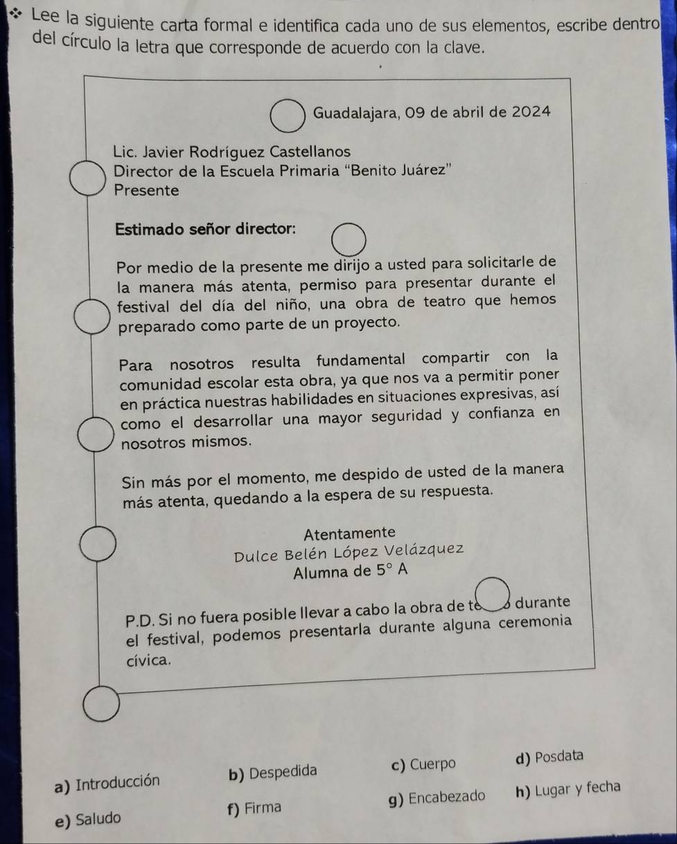 Lee la siguiente carta formal e identifica cada uno de sus elementos, escribe dentro
del círculo la letra que corresponde de acuerdo con la clave.
Guadalajara, 09 de abril de 2024
Lic. Javier Rodríguez Castellanos
Director de la Escuela Primaria “Benito Juárez”
Presente
Estimado señor director:
Por medio de la presente me dirijo a usted para solicitarle de
la manera más atenta, permiso para presentar durante el
festival del día del niño, una obra de teatro que hemos
preparado como parte de un proyecto.
Para nosotros resulta fundamental compartir con la
comunidad escolar esta obra, ya que nos va a permitir poner
en práctica nuestras habilidades en situaciones expresivas, así
como el desarrollar una mayor seguridad y confianza en
nosotros mismos.
Sin más por el momento, me despido de usted de la manera
más atenta, quedando a la espera de su respuesta.
Atentamente
Dulce Belén López Velázquez
Alumna de 5°A
P.D. Si no fuera posible llevar a cabo la obra de to 3 durante
el festival, podemos presentarla durante alguna ceremonia
cívica.
a) Introducción b) Despedida c) Cuerpo d) Posdata
e) Saludo f) Firma g) Encabezado h) Lugar y fecha