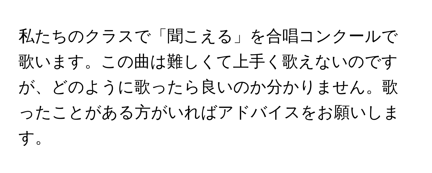 私たちのクラスで「聞こえる」を合唱コンクールで歌います。この曲は難しくて上手く歌えないのですが、どのように歌ったら良いのか分かりません。歌ったことがある方がいればアドバイスをお願いします。