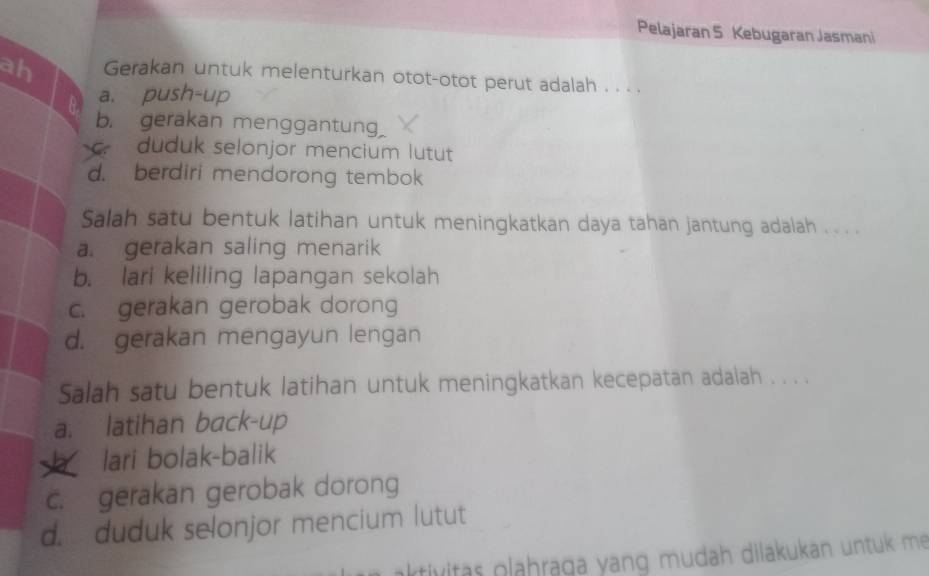 Pelajaran 5 Kebugaran Jasmani
ah Gerakan untuk melenturkan otot-otot perut adalah . . . .
a. pu
b. gerakan menggantung
duduk selonjor mencium lutut
d. berdiri mendorong tembok
Salah satu bentuk latihan untuk meningkatkan daya tahan jantung adalah . . . ._
a. gerakan saling menarik
b. lari keliling lapangan sekolah
c. gerakan gerobak dorong
d. gerakan mengayun lengan
Salah satu bentuk latihan untuk meningkatkan kecepatan adalah . . . .
a. latihan back-up
h lari bolak-balik
c. gerakan gerobak dorong
d. duduk selonjor mencium lutut
aktivitas plahraga yang mudah dilakukan untuk me