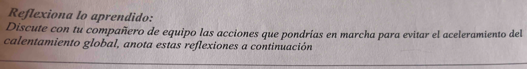 Reflexiona lo aprendido: 
Discute con tu compañero de equipo las acciones que pondrías en marcha para evitar el aceleramiento del 
calentamiento global, anota estas reflexiones a continuación