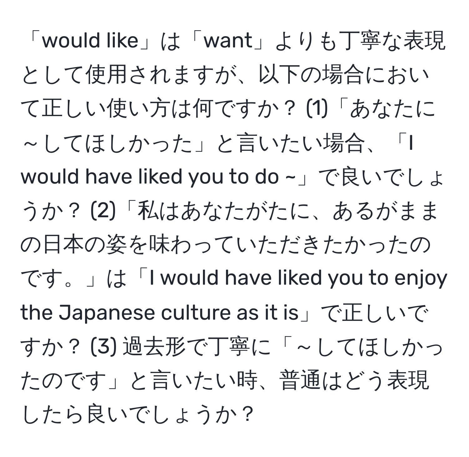 「would like」は「want」よりも丁寧な表現として使用されますが、以下の場合において正しい使い方は何ですか？ (1)「あなたに～してほしかった」と言いたい場合、「I would have liked you to do ~」で良いでしょうか？ (2)「私はあなたがたに、あるがままの日本の姿を味わっていただきたかったのです。」は「I would have liked you to enjoy the Japanese culture as it is」で正しいですか？ (3) 過去形で丁寧に「～してほしかったのです」と言いたい時、普通はどう表現したら良いでしょうか？