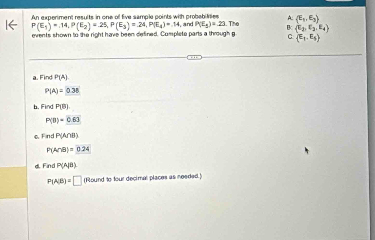 A:  E_1,E_3
An experiment results in one of five sample points with probabilities . The B:  E_2,E_3,E_4
P(E_1)=.14, P(E_2)=.25, P(E_3)=.24, P(E_4)=.14 , and P(E_5)=.23
events shown to the right have been defined. Complete parts a through g.
C  E_1,E_5
a. Find P(A).
P(A)=0.38
b. Find P(B).
P(B)=0.63
c. Find P(A∩ B).
P(A∩ B)=0.24
d. Find P(A|B).
P(A|B)=□ (Round to four decimal places as needed.)