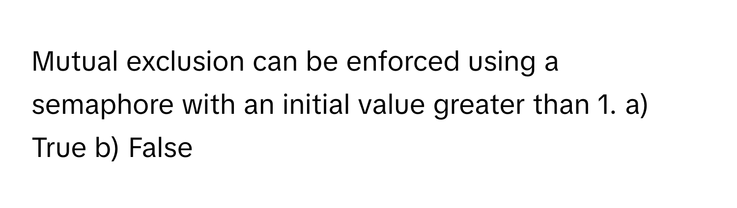 Mutual exclusion can be enforced using a semaphore with an initial value greater than 1.  a) True b) False