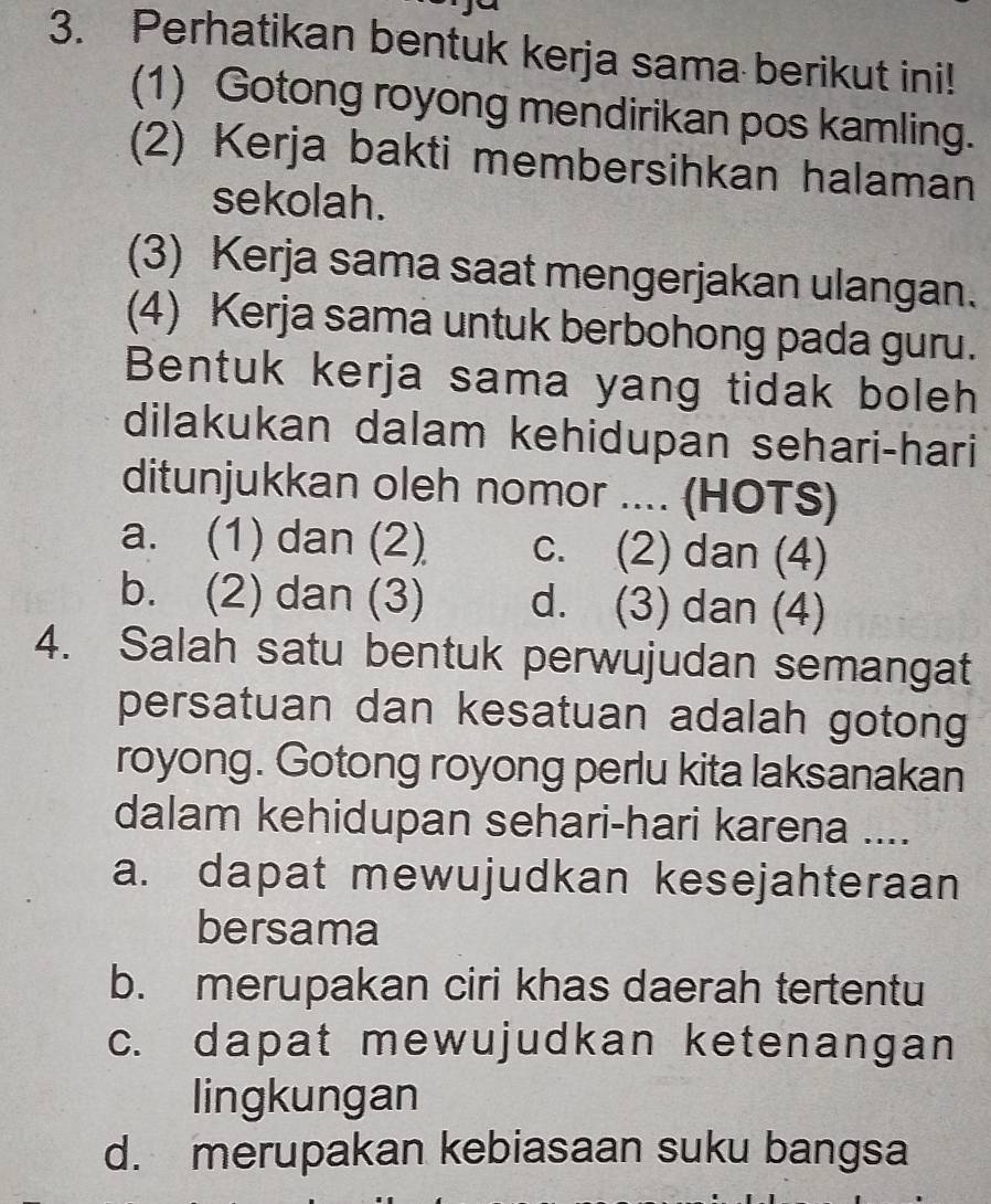 Perhatikan bentuk kerja sama berikut ini!
(1) Gotong royong mendirikan pos kamling.
(2) Kerja bakti membersihkan halaman
sekolah.
(3) Kerja sama saat mengerjakan ulangan.
(4) Kerja sama untuk berbohong pada guru.
Bentuk kerja sama yang tidak boleh
dilakukan dalam kehidupan sehari-hari
ditunjukkan oleh nomor .... (HOTS)
a. (1) dan (2) c. (2) dan (4)
b. (2) dan (3) d. (3) dan (4)
4. Salah satu bentuk perwujudan semangat
persatuan dan kesatuan adalah gotong
royong. Gotong royong perlu kita laksanakan
dalam kehidupan sehari-hari karena ....
a. dapat mewujudkan kesejahteraan
bersama
b. merupakan ciri khas daerah tertentu
c. dapat mewujudkan ketenangan
lingkungan
d. merupakan kebiasaan suku bangsa