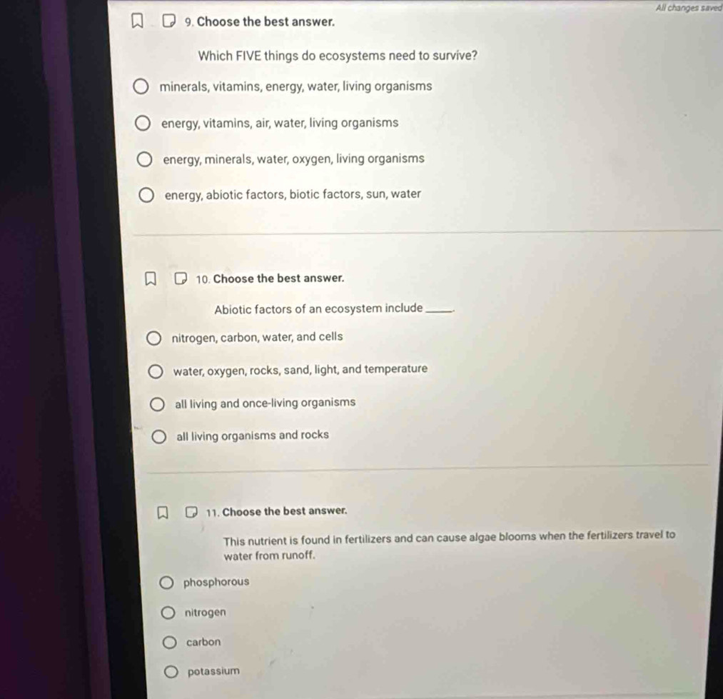 All changes saved
9. Choose the best answer.
Which FIVE things do ecosystems need to survive?
minerals, vitamins, energy, water, living organisms
energy, vitamins, air, water, living organisms
energy, minerals, water, oxygen, living organisms
energy, abiotic factors, biotic factors, sun, water
10. Choose the best answer.
Abiotic factors of an ecosystem include_
nitrogen, carbon, water, and cells
water, oxygen, rocks, sand, light, and temperature
all living and once-living organisms
all living organisms and rocks
11. Choose the best answer.
This nutrient is found in fertilizers and can cause algae blooms when the fertilizers travel to
water from runoff.
phosphorous
nitrogen
carbon
potassium