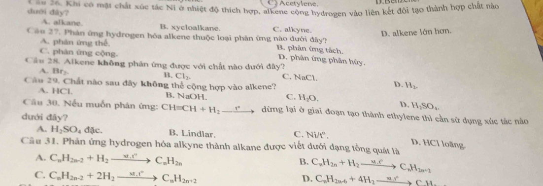 Acetylene.
* =u 26. Khi có mặt chất xúc tác Ni ở nhiệt độ thích hợp, alkene cộng hydrogen vào liên kết đôi tạo thành hợp chất nào
dười đây? C. alkyne.
A. alkane. B. xycloalkane.
D. alkene lớn hơn.
Câu 27, Phản ứng hydrogen hóa alkene thuộc loại phản ứng nào dưới đây?
A. phân ứng thể,
B. phản ứng tách.
C. phân ứng cộng.
D. phân ứng phân hủy.
Cầu 28. Alkene không phân ứng được với chất nào dưới đây? C. NaCl.
A. Br_2
B. Cl_2.
Câu 29, Chất nào sau đây không thể cộng hợp vào alkene? H_2.
D.
A. HCl. B. NaOH. D. H_2SO_4.
C. H_2O.
Cầu 30. Nếu muốn phản ứng: CHequiv CH+H_2-xrightarrow eto dừng lại ở giai đoạn tạo thành ethylene thì cần sử dụng xúc tác nảo
dưới đây?
A. H_2SO_4d tc. B. Lindlar. C. Ni/t°.
D. HCl loãng.
Câu 31. Phản ứng hydrogen hóa alkyne thành alkane được viết dưới dạng tổng quát là
A. C_nH_2n-2+H_2to C_nH_2n C_nH_2n+H_2xrightarrow xt_nrC_nH_2n+2
B.
C. C_nH_2n-2+2H_2to xrightarrow * t_n°C_nH_2n+2
D. C_nH_2n-6+4H_2to c_1