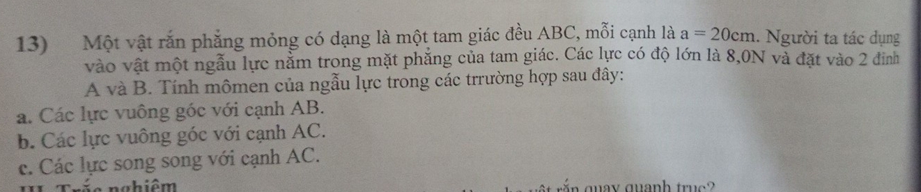 Một vật rắn phẳng mỏng có dạng là một tam giác đều ABC, mỗi cạnh là a=20cm. Người ta tác dụng
vào vật một ngẫu lực nằm trong mặt phẳng của tam giác. Các lực có độ lớn là 8,0N và đặt vào 2 đinh
A và B. Tính mômen của ngẫu lực trong các trrường hợp sau đây:
a. Các lực vuông góc với cạnh AB.
b. Các lực vuông góc với cạnh AC.
c. Các lực song song với cạnh AC.
n é e n ahiêm quay quanh truc?