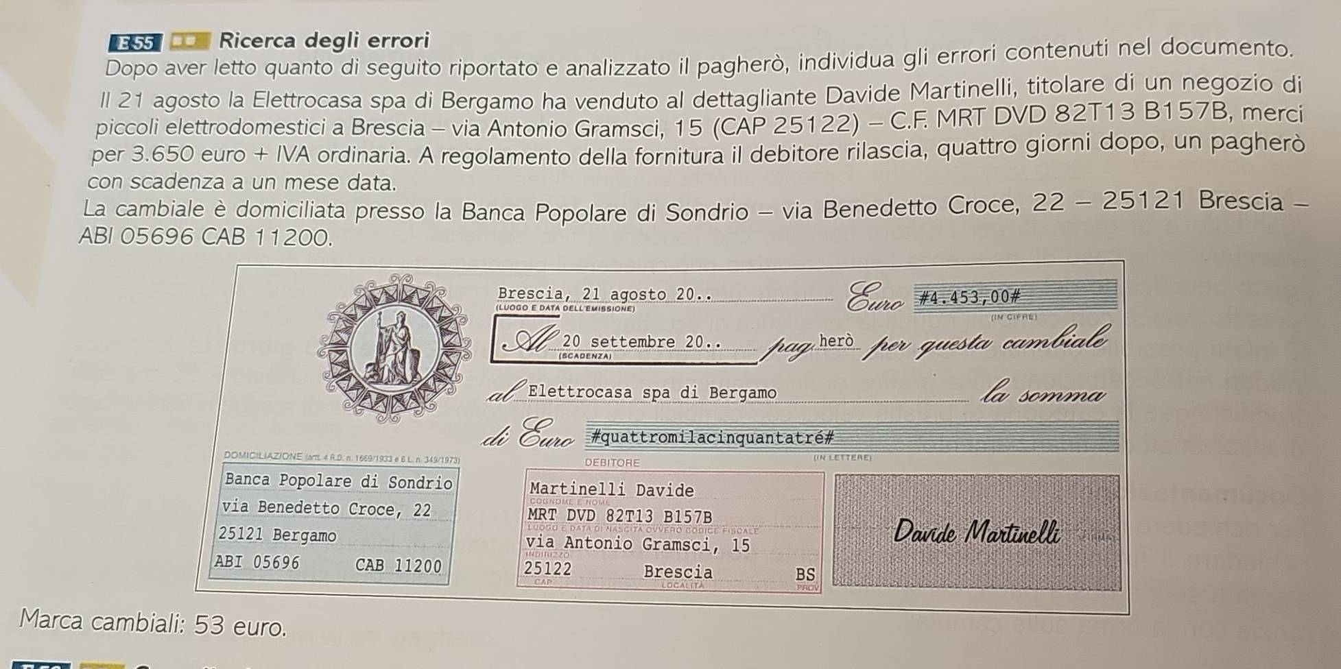 =55 Ricerca degli errori 
Dopo aver letto quanto di seguito riportato e analizzato il pagherò, individua gli errori contenuti nel documento. 
ll 21 agosto la Elettrocasa spa di Bergamo ha venduto al dettagliante Davide Martinelli, titolare di un negozio di 
piccoli elettrodomestici a Brescia - via Antonio Gramsci, 15 (CAP 25122) - C.F. MRT DVD 82T13 B157B, merci 
per 3.650 euro + IVA ordinaria. A regolamento della fornitura il debitore rilascia, quattro giorni dopo, un pagherò 
con scadenza a un mese data. 
La cambiale è domiciliata presso la Banca Popolare di Sondrio - via Benedetto Croce, 22-25121 Brescia - 
ABI 05696 CAB 11200. 
Brescia, 21 agosto 20.. 
Euro 
(LUOgO E DATA DELL EMISSIOnE _# 4.453,00 # 
20 settembre 20.. pag hezò per questa cambiala 
Elettrocasa spa di Bergamo la somma 
#quattromilacinquantatré# 
DOMICILIAZIONE (artt. 4 R.D. n. 1669/1933 e 6 L. n. 349/1973) DEBITORE 
Banca Popolare di Sondrio Martinelli Davide 
via Benedetto Croce, 22 MRT DVD 82T13 B157B
25121 Bergamo via Antonio Gramsci, 15
Davide Martinelli 
ABI 05696 CAB 11200 25122 Brescia BS 
Marca cambiali: 53 euro.