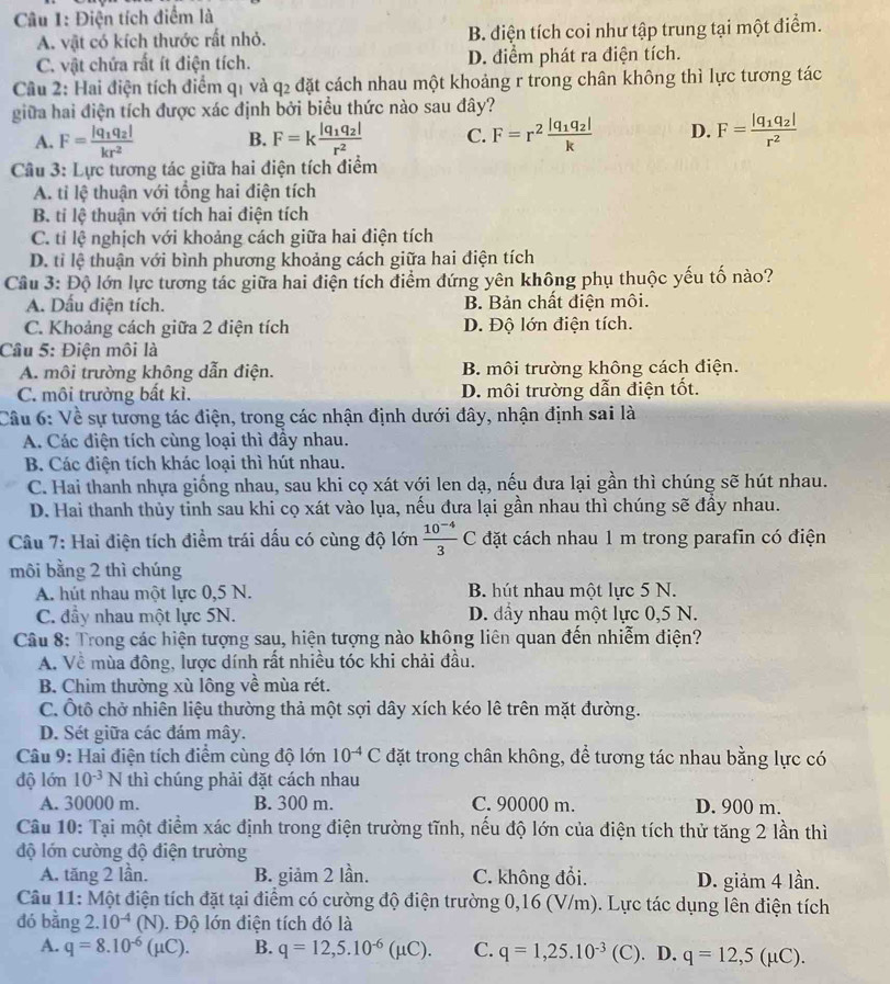 Điện tích điểm là
A. vật có kích thước rất nhỏ. B. điện tích coi như tập trung tại một điểm.
C. vật chứa rất ít điện tích. D. điểm phát ra điện tích.
Cầâu 2: Hai điện tích điểm q1 và q2 đặt cách nhau một khoảng r trong chân không thì lực tương tác
giữa hai điện tích được xác định bởi biểu thức nào sau đây?
A. F=frac |q_1q_2|kr^2 B. F=kfrac |q_1q_2|r^2 C. F=r^2frac |q_1q_2|k D. F=frac |q_1q_2|r^2
Câu 3: Lực tương tác giữa hai điện tích điểm
A. tỉ lệ thuận với tổng hai điện tích
B. tỉ lệ thuận với tích hai điện tích
C. tỉ lệ nghịch với khoảng cách giữa hai điện tích
D. tỉ lệ thuận với bình phương khoảng cách giữa hai điện tích
Cầu 3: Độ lớn lực tương tác giữa hai điện tích điểm đứng yên không phụ thuộc yếu tố nào?
A. Dấu điện tích. B. Bản chất điện môi.
C. Khoảng cách giữa 2 điện tích D. Độ lớn điện tích.
Câu 5: Điện môi là
A. môi trường không dẫn điện. B. môi trường không cách điện.
C. môi trường bất kì. D. môi trường dẫn điện tốt.
Câu 6: Về sự tương tác điện, trong các nhận định dưới đây, nhận định sai là
A. Các điện tích cùng loại thì đầy nhau.
B. Các điện tích khác loại thì hút nhau.
C. Hai thanh nhựa giống nhau, sau khi cọ xát với len dạ, nếu đưa lại gần thì chúng sẽ hút nhau.
D. Hai thanh thủy tinh sau khi cọ xát vào lụa, nếu đưa lại gần nhau thì chúng sẽ đầy nhau.
Câu 7: Hai điện tích điểm trái dấu có cùng độ lớn  (10^(-4))/3 C đặt cách nhau 1 m trong parafin có điện
môi bằng 2 thì chúng
A. hút nhau một lực 0,5 N. B. hút nhau một lực 5 N.
C. đầy nhau một lực 5N. D. đầy nhau một lực 0,5 N.
Câu 8: Trong các hiện tượng sau, hiện tượng nào không liên quan đến nhiễm điện?
A. Về mùa đông, lược dính rất nhiều tóc khi chải đầu.
B. Chim thường xù lông về mùa rét.
C. Ôtô chở nhiên liệu thường thả một sợi dây xích kéo lê trên mặt đường.
D. Sét giữa các đám mây.
Câu 9: Hai điện tích điểm cùng độ lớn 10^(-4)C đặt trong chân không, để tương tác nhau bằng lực có
độ lớn 10^(-3)N thì chúng phải đặt cách nhau
A. 30000 m. B. 300 m. C. 90000 m. D. 900 m.
Câu 10: Tại một điểm xác định trong điện trường tĩnh, nếu độ lớn của điện tích thử tăng 2 lần thì
độ lớn cường độ điện trường
A. tăng 2 lần. B. giảm 2 lần. C. không đổi. D. giảm 4 lần.
Câu 11: Một điện tích đặt tại điểm có cường độ điện trường 0,16 (V/m). Lực tác dụng lên điện tích
dó bằng 2.10^(-4)(N). Độ lớn điện tích đó là
A. q=8.10^(-6)(mu C). B. q=12,5.10^(-6)(mu C). C. q=1,25.10^(-3) (C). D. q=12,5(mu C).
