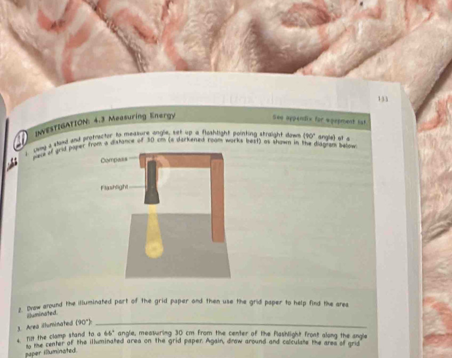 133 
INVESTIGATION: 4.3 Measuring Energy 
See appendix for wpepment lst 
a 
uvey a sland and protractor to measure angle, set up a flashlight pointing straight down (90° angle) at a 
pece of grid paper from a distance of 30 cm (a darkened room works best) as shown in the diagram below 
2. Draw around the illuminated part of the grid paper and then use the grid paper to help find the area 
illuminated. 
3. Area illuminated (90°) _ 
4. Tilt the clamp stand to a 66° angle, measuring 30 cm from the center of the flashlight front along the angle 
to the center of the illuminated area on the grid paper. Again, draw around and calculate the area of grid 
paper illuminated.