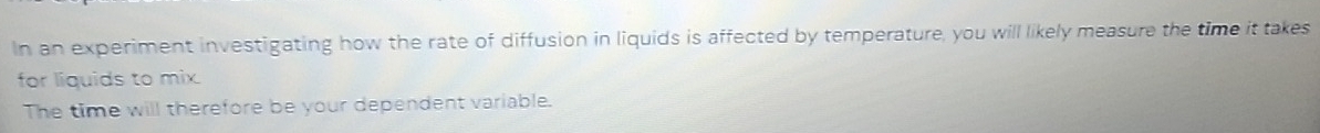 In an experiment investigating how the rate of diffusion in liquids is affected by temperature, you will likely measure the time it takes 
for liquids to mix. 
The time will therefore be your dependent variable.