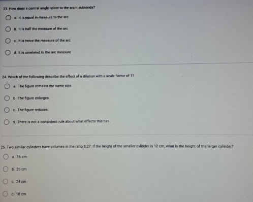 How does a central angle relate to the are it subsends?
a. It is equal in measure 1o the arc
b. It is half the measure of the arc
c. It is twice the measure of the arc
d . t is unrelated to the arc measure 
24. Which of the following describe the effect of a dilation with a scale factor of 1?
a. The figure remains the same size.
b. The figure enlarges
c. The figure reduces.
d. There is not a consistent rule about what effects this has.
25. Two similar cylinders have volumes in the ratio 8:27. If the height of the smaller cylinder is 12 cm, what is the height of the larger cylinder?
a. 16 cm
b. 20 cm
c. 24 cm
d. 18 cm