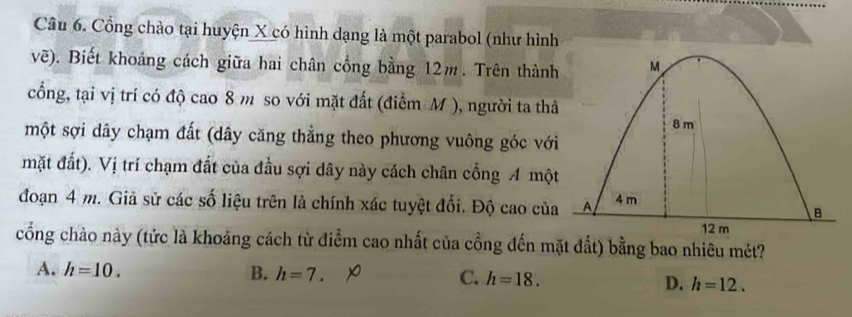 Cổng chào tại huyện X có hình dạng là một parabol (như hình
vẽ). Biết khoảng cách giữa hai chân cổng bằng 12m. Trên thành
cổng, tại vị trí có độ cao 8 m so với mặt đất (điểm M ), người ta thả
một sợi dây chạm đất (dây căng thẳng theo phương vuông góc với
mặt đất). Vị trí chạm đất của đầu sợi dây này cách chân cổng A một
đoạn 4 m. Giả sử các số liệu trên là chính xác tuyệt đối. Độ cao của
cổng chào này (tức là khoảng cách từ điểm cao nhất của cổng đến mặt đất) bằng bao nhiêu mét?
A. h=10. B. h=7. C. h=18. D. h=12.