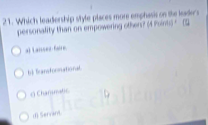 Which leadership style places more emphasis on the leader's
personality than on empowering others? (4 Points) [
a) Laissez-faire.
b) Transformational.
e) Charismatic
d) Servant